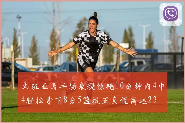 文班亚马半场表现惊艳10分钟内4中4轻松拿下8分5篮板正负值高达23