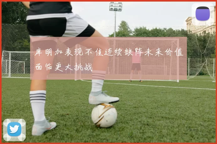 库明加表现不佳连续缺阵未来价值面临更大挑战