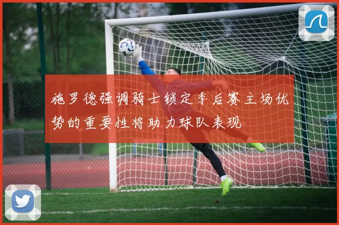 施罗德强调骑士锁定季后赛主场优势的重要性将助力球队表现